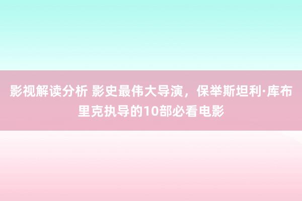 影视解读分析 影史最伟大导演，保举斯坦利·库布里克执导的10部必看电影