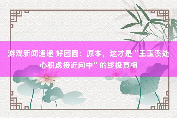 游戏新闻速递 好团圆：原本，这才是“王玉溪处心积虑接近向中”的终极真相