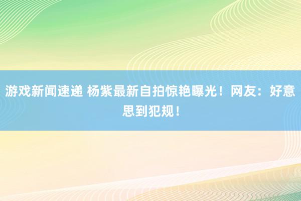 游戏新闻速递 杨紫最新自拍惊艳曝光！网友：好意思到犯规！