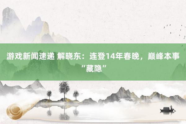 游戏新闻速递 解晓东：连登14年春晚，巅峰本事“藏隐”