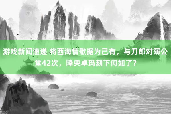 游戏新闻速递 将西海情歌据为己有，与刀郎对簿公堂42次，降央卓玛刻下何如了？