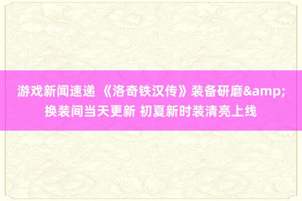 游戏新闻速递 《洛奇铁汉传》装备研磨&换装间当天更新 初夏新时装清亮上线