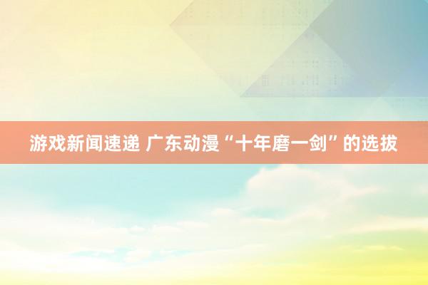 游戏新闻速递 广东动漫“十年磨一剑”的选拔