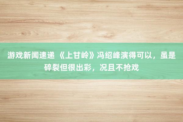 游戏新闻速递 《上甘岭》冯绍峰演得可以，虽是碎裂但很出彩，况且不抢戏