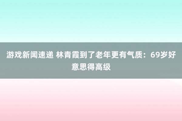 游戏新闻速递 林青霞到了老年更有气质：69岁好意思得高级