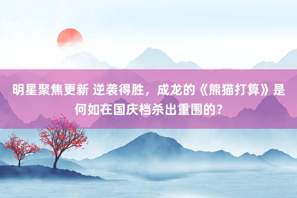 明星聚焦更新 逆袭得胜，成龙的《熊猫打算》是何如在国庆档杀出重围的？