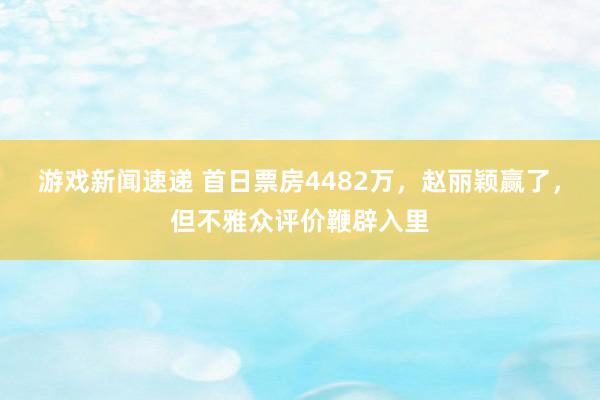 游戏新闻速递 首日票房4482万，赵丽颖赢了，但不雅众评价鞭辟入里