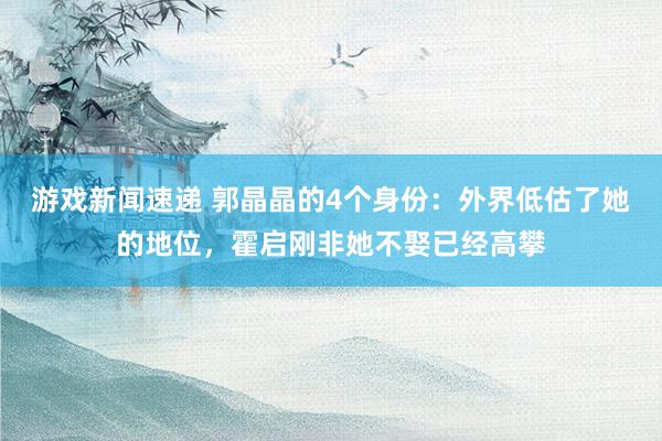 游戏新闻速递 郭晶晶的4个身份：外界低估了她的地位，霍启刚非她不娶已经高攀