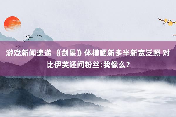 游戏新闻速递 《剑星》体模晒新多半新宽泛照 对比伊芙还问粉丝:我像么？