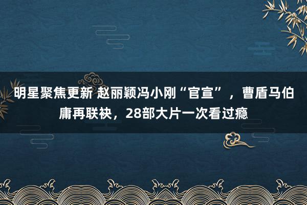 明星聚焦更新 赵丽颖冯小刚“官宣” ，曹盾马伯庸再联袂，28部大片一次看过瘾