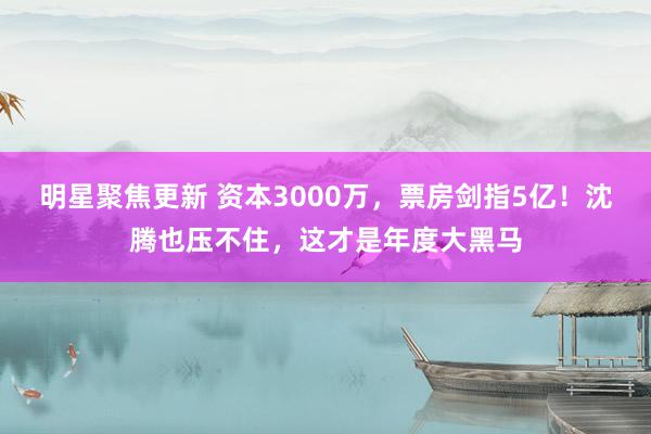 明星聚焦更新 资本3000万，票房剑指5亿！沈腾也压不住，这才是年度大黑马