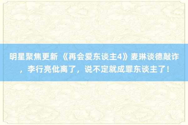 明星聚焦更新 《再会爱东谈主4》麦琳谈德敲诈，李行亮仳离了，说不定就成罪东谈主了！