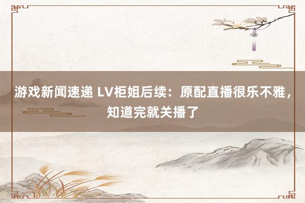 游戏新闻速递 LV柜姐后续：原配直播很乐不雅，知道完就关播了