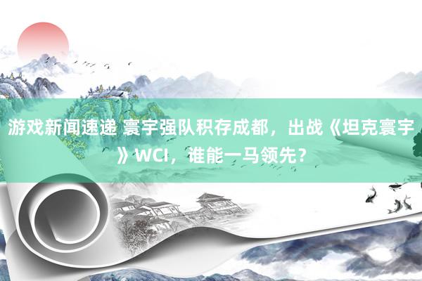 游戏新闻速递 寰宇强队积存成都，出战《坦克寰宇》WCI，谁能一马领先？