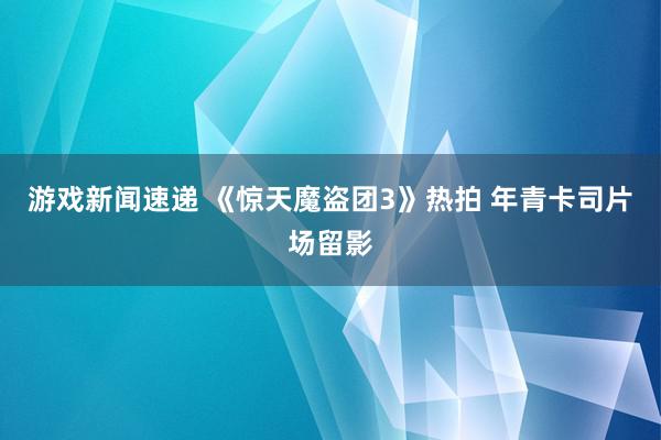 游戏新闻速递 《惊天魔盗团3》热拍 年青卡司片场留影