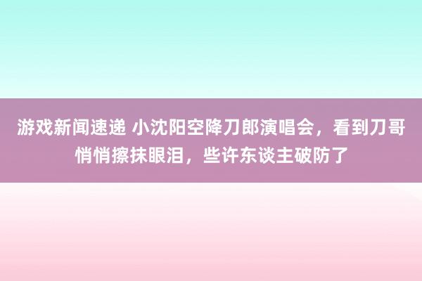 游戏新闻速递 小沈阳空降刀郎演唱会，看到刀哥悄悄擦抹眼泪，些许东谈主破防了