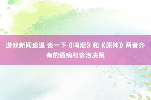 游戏新闻速递 谈一下《鸣潮》和《原神》两者齐有的通病和诊治决策