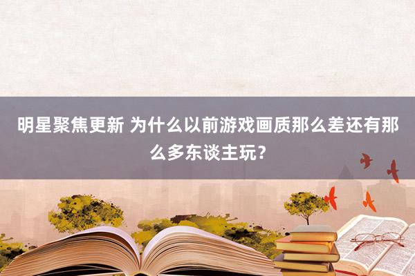 明星聚焦更新 为什么以前游戏画质那么差还有那么多东谈主玩？