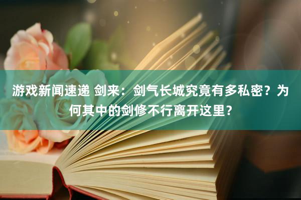 游戏新闻速递 剑来：剑气长城究竟有多私密？为何其中的剑修不行离开这里？