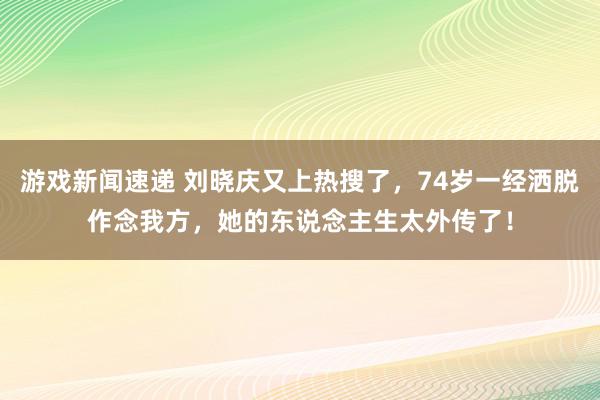 游戏新闻速递 刘晓庆又上热搜了，74岁一经洒脱作念我方，她的东说念主生太外传了！