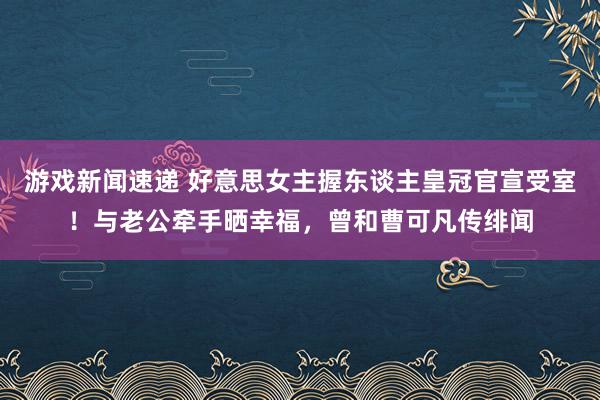 游戏新闻速递 好意思女主握东谈主皇冠官宣受室！与老公牵手晒幸福，曾和曹可凡传绯闻