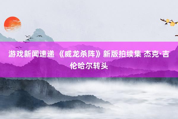 游戏新闻速递 《威龙杀阵》新版拍续集 杰克·吉伦哈尔转头