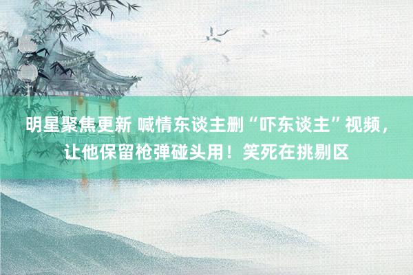 明星聚焦更新 喊情东谈主删“吓东谈主”视频，让他保留枪弹碰头用！笑死在挑剔区