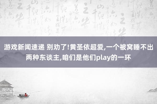 游戏新闻速递 别劝了!黄圣依超爱,一个被窝睡不出两种东谈主,咱们是他们play的一环