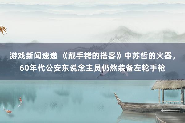 游戏新闻速递 《戴手铐的搭客》中苏哲的火器，60年代公安东说念主员仍然装备左轮手枪