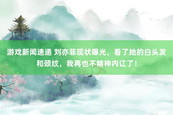 游戏新闻速递 刘亦菲现状曝光，看了她的白头发和颈纹，我再也不精神内讧了！