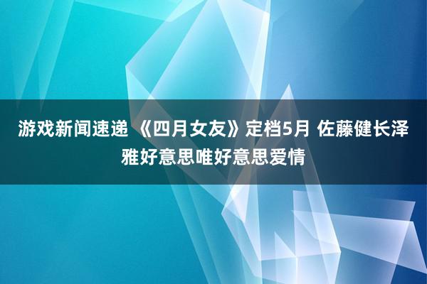 游戏新闻速递 《四月女友》定档5月 佐藤健长泽雅好意思唯好意思爱情