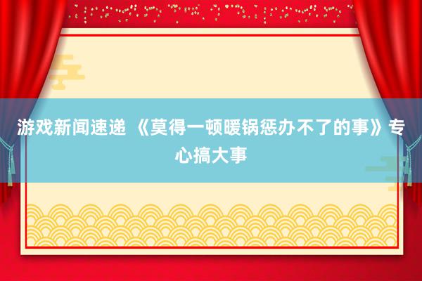 游戏新闻速递 《莫得一顿暖锅惩办不了的事》专心搞大事