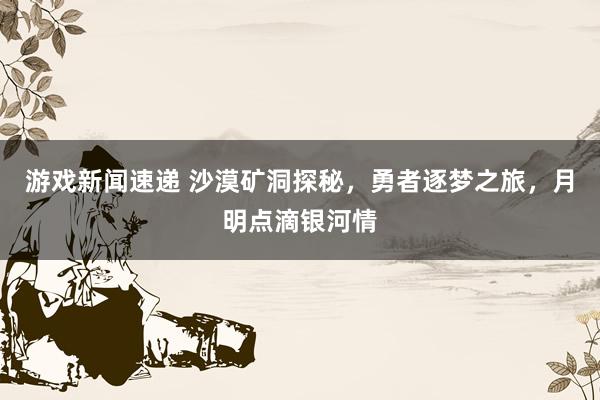 游戏新闻速递 沙漠矿洞探秘，勇者逐梦之旅，月明点滴银河情