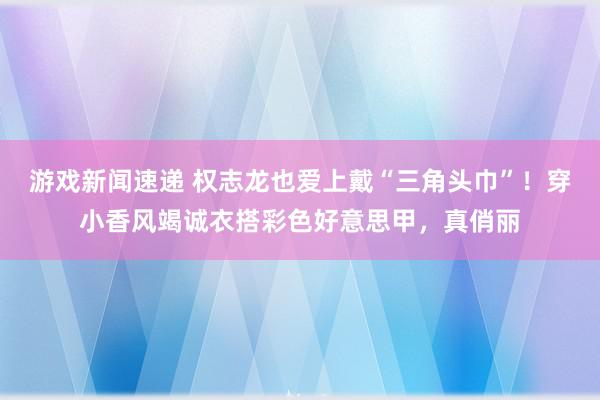 游戏新闻速递 权志龙也爱上戴“三角头巾”！穿小香风竭诚衣搭彩色好意思甲，真俏丽