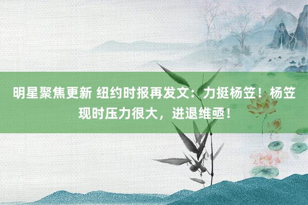 明星聚焦更新 纽约时报再发文：力挺杨笠！杨笠现时压力很大，进退维亟！