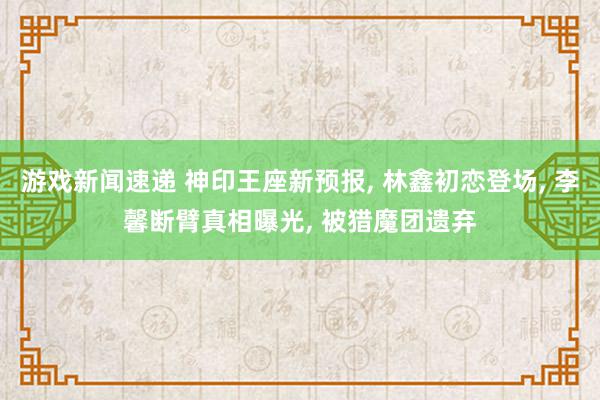 游戏新闻速递 神印王座新预报, 林鑫初恋登场, 李馨断臂真相曝光, 被猎魔团遗弃