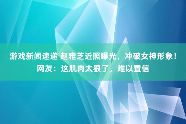 游戏新闻速递 赵雅芝近照曝光，冲破女神形象！网友：这肌肉太狠了，难以置信