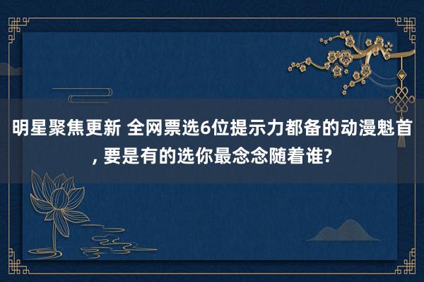 明星聚焦更新 全网票选6位提示力都备的动漫魁首, 要是有的选你最念念随着谁?