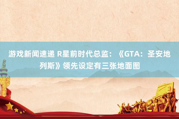 游戏新闻速递 R星前时代总监：《GTA：圣安地列斯》领先设定有三张地面图