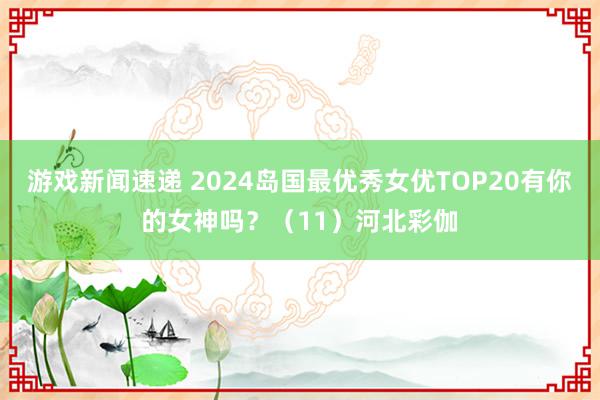 游戏新闻速递 2024岛国最优秀女优TOP20有你的女神吗？（11）河北彩伽