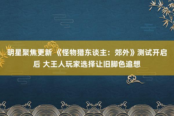 明星聚焦更新 《怪物猎东谈主：郊外》测试开启后 大王人玩家选择让旧脚色追想