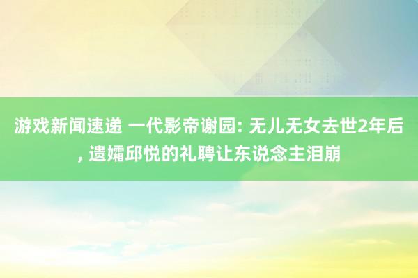 游戏新闻速递 一代影帝谢园: 无儿无女去世2年后, 遗孀邱悦的礼聘让东说念主泪崩