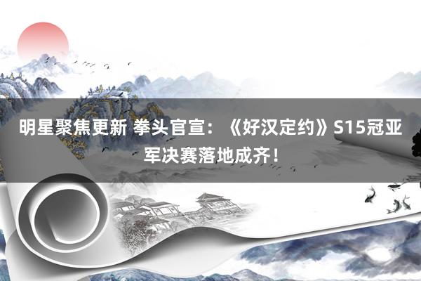 明星聚焦更新 拳头官宣：《好汉定约》S15冠亚军决赛落地成齐！