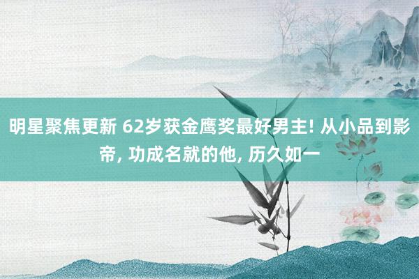 明星聚焦更新 62岁获金鹰奖最好男主! 从小品到影帝, 功成名就的他, 历久如一