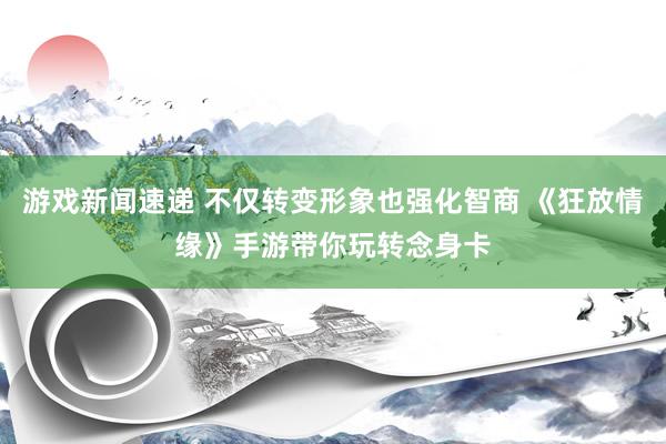 游戏新闻速递 不仅转变形象也强化智商 《狂放情缘》手游带你玩转念身卡