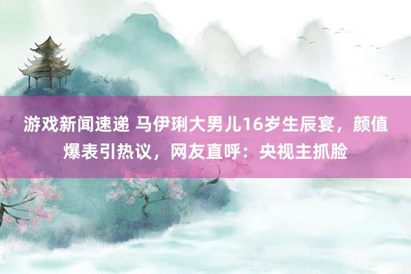 游戏新闻速递 马伊琍大男儿16岁生辰宴，颜值爆表引热议，网友直呼：央视主抓脸