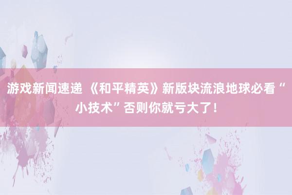 游戏新闻速递 《和平精英》新版块流浪地球必看“小技术”否则你就亏大了！