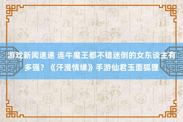 游戏新闻速递 连牛魔王都不错迷倒的女东谈主有多强？《汗漫情缘》手游仙君玉面狐狸