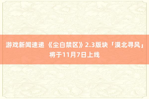 游戏新闻速递 《尘白禁区》2.3版块「漠北寻风」将于11月7日上线