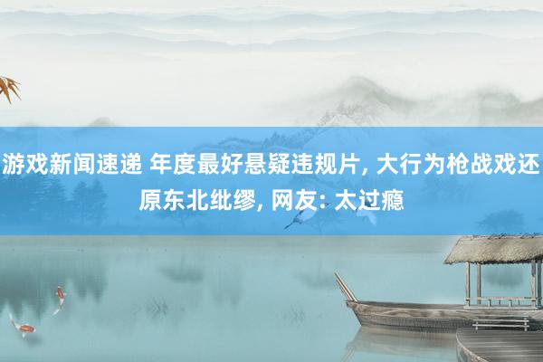 游戏新闻速递 年度最好悬疑违规片, 大行为枪战戏还原东北纰缪, 网友: 太过瘾